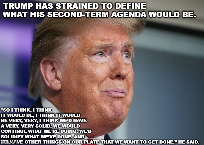 Trump Agenda | "SO I THINK, I THINK IT WOULD BE, I THINK IT WOULD BE VERY, VERY, I THINK WE’D HAVE A VERY, VERY SOLID, WE WOULD CONTINUE WHAT WE’RE DOING, WE’D SOLIDIFY WHAT WE’VE DONE, AND WE HAVE OTHER THINGS ON OUR PLATE THAT WE WANT TO GET DONE,” HE SAID. TRUMP HAS STRAINED TO DEFINE WHAT HIS SECOND-TERM AGENDA WOULD BE. | image tagged in politics,donald trump | made w/ Imgflip meme maker