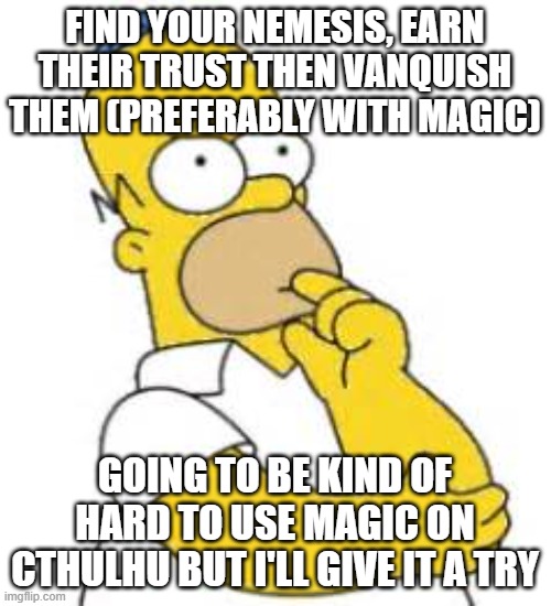 Homer Simpson Hmmmm | FIND YOUR NEMESIS, EARN THEIR TRUST THEN VANQUISH THEM (PREFERABLY WITH MAGIC) GOING TO BE KIND OF HARD TO USE MAGIC ON CTHULHU BUT I'LL GIV | image tagged in homer simpson hmmmm | made w/ Imgflip meme maker