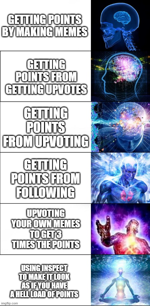 follow users to get free points | GETTING POINTS BY MAKING MEMES; GETTING POINTS FROM GETTING UPVOTES; GETTING POINTS FROM UPVOTING; GETTING POINTS FROM FOLLOWING; UPVOTING YOUR OWN MEMES TO GET 3 TIMES THE POINTS; USING INSPECT TO MAKE IT LOOK AS IF YOU HAVE A HELL LOAD OF POINTS | image tagged in expanding brain | made w/ Imgflip meme maker