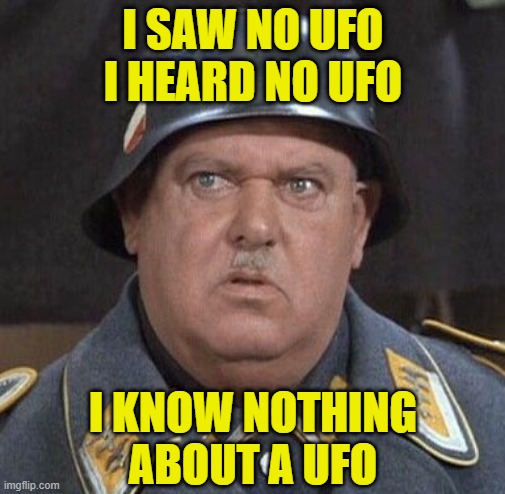 In 1938 Sgt. Schultz was assigned to a secret base in Antarctica connected to Nazi UFO development when asked about it he said.. |  I SAW NO UFO I HEARD NO UFO; I KNOW NOTHING ABOUT A UFO | image tagged in seargent schultz,ufos,conspiracy theory,antarctica,adolf hitler aliens,aliens | made w/ Imgflip meme maker