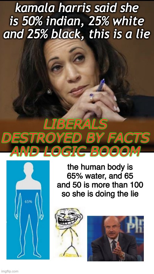 Kamala isn't black, she's a woman. Checkmate. | kamala harris said she is 50% indian, 25% white and 25% black, this is a lie; LIBERALS DESTROYED BY FACTS AND LOGIC BOOOM; the human body is 65% water, and 65 and 50 is more than 100 so she is doing the lie | image tagged in kamala harris | made w/ Imgflip meme maker
