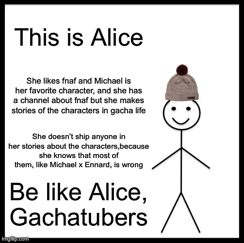 So today somebody put a comment on one of my memes, they said Michael x Ennard makes sense. I schooled them, I hope it worked. | This is Alice; She likes fnaf and Michael is her favorite character, and she has a channel about fnaf but she makes stories of the characters in gacha life; She doesn’t ship anyone in her stories about the characters,because she knows that most of them, like Michael x Ennard, is wrong; Be like Alice, Gachatubers | image tagged in memes,be like bill | made w/ Imgflip meme maker