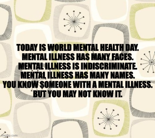 mental health day | TODAY IS WORLD MENTAL HEALTH DAY.
MENTAL ILLNESS HAS MANY FACES.
MENTAL ILLNESS IS INDISCRIMINATE.
MENTAL ILLNESS HAS MANY NAMES.
YOU KNOW SOMEONE WITH A MENTAL ILLNESS.

BUT YOU MAY NOT KNOW IT. | image tagged in love | made w/ Imgflip meme maker