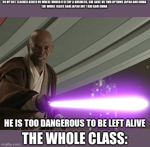 That one kid | SO MY BST TEACHER ASKED US WHERE WOULD U SETUP A BUSINESS. SHE GAVE US TWO OPTIONS JAPAN AND CHINA 
THE WHOLE CLASS SAID JAPAN BUT 1 KID SAID CHINA; HE IS TOO DANGEROUS TO BE LEFT ALIVE; THE WHOLE CLASS: | image tagged in he's too dangerous to be left alive,memes | made w/ Imgflip meme maker