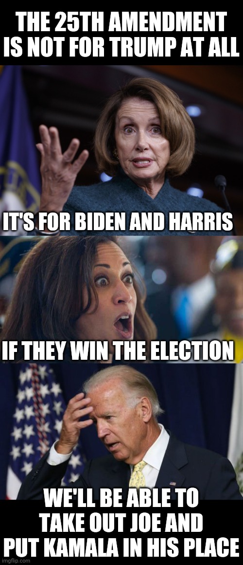 THEY ALREADY PLANNING ON GETTING RID OF JOE RIGHT AWAY | THE 25TH AMENDMENT IS NOT FOR TRUMP AT ALL; IT'S FOR BIDEN AND HARRIS; IF THEY WIN THE ELECTION; WE'LL BE ABLE TO TAKE OUT JOE AND PUT KAMALA IN HIS PLACE | image tagged in joe biden worries,good old nancy pelosi,kamala harriss,joe biden,25th amendment | made w/ Imgflip meme maker