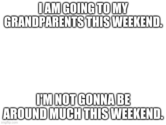Blank White Template | I AM GOING TO MY GRANDPARENTS THIS WEEKEND. I'M NOT GONNA BE AROUND MUCH THIS WEEKEND. | image tagged in blank white template | made w/ Imgflip meme maker