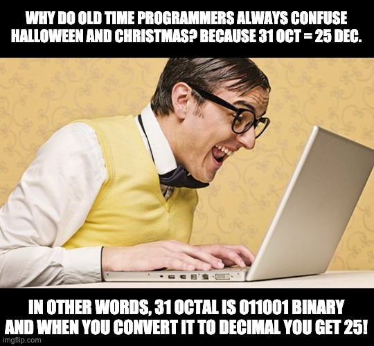 Yes, I date back to the days when a bootstrap was entered into a console in Binary! | WHY DO OLD TIME PROGRAMMERS ALWAYS CONFUSE HALLOWEEN AND CHRISTMAS? BECAUSE 31 OCT = 25 DEC. IN OTHER WORDS, 31 OCTAL IS 011001 BINARY AND WHEN YOU CONVERT IT TO DECIMAL YOU GET 25! | image tagged in geek | made w/ Imgflip meme maker