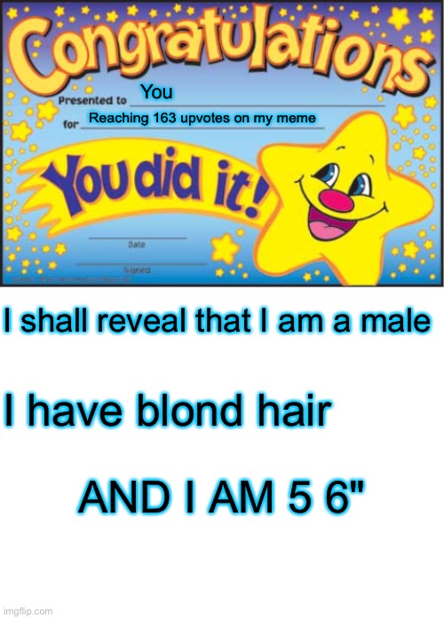 ? | You; Reaching 163 upvotes on my meme; I shall reveal that I am a male; I have blond hair; AND I AM 5 6" | image tagged in memes,happy star congratulations,blank white template | made w/ Imgflip meme maker