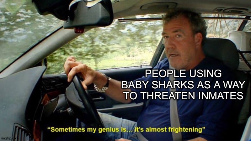 Sometimes my genius its almost frightening | PEOPLE USING BABY SHARKS AS A WAY TO THREATEN INMATES | image tagged in sometimes my genius its almost frightening | made w/ Imgflip meme maker