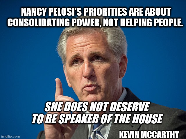 Kevin McCarthy | NANCY PELOSI’S PRIORITIES ARE ABOUT CONSOLIDATING POWER, NOT HELPING PEOPLE. SHE DOES NOT DESERVE TO BE SPEAKER OF THE HOUSE; KEVIN MCCARTHY | image tagged in kevin mccarthy | made w/ Imgflip meme maker