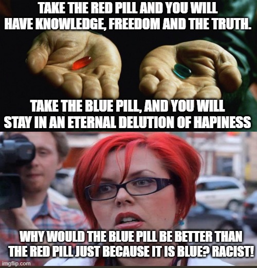 True tho |  TAKE THE RED PILL AND YOU WILL HAVE KNOWLEDGE, FREEDOM AND THE TRUTH. TAKE THE BLUE PILL, AND YOU WILL STAY IN AN ETERNAL DELUTION OF HAPINESS; WHY WOULD THE BLUE PILL BE BETTER THAN THE RED PILL JUST BECAUSE IT IS BLUE? RACIST! | image tagged in memes,red pill blue pill,sjw,racist,morpheus | made w/ Imgflip meme maker