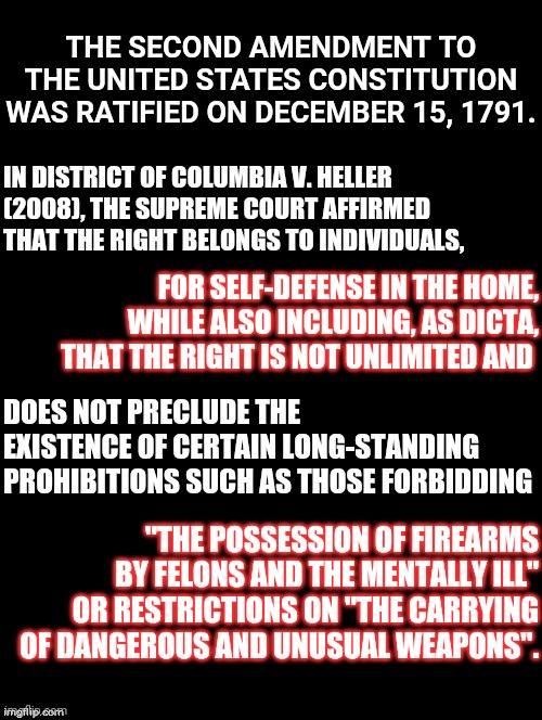 If You're A Responsible Firearm Owner You Know This Already | THE SECOND AMENDMENT TO THE UNITED STATES CONSTITUTION WAS RATIFIED ON DECEMBER 15, 1791. IN DISTRICT OF COLUMBIA V. HELLER (2008), THE SUPREME COURT AFFIRMED THAT THE RIGHT BELONGS TO INDIVIDUALS, FOR SELF-DEFENSE IN THE HOME, WHILE ALSO INCLUDING, AS DICTA, THAT THE RIGHT IS NOT UNLIMITED AND; DOES NOT PRECLUDE THE EXISTENCE OF CERTAIN LONG-STANDING PROHIBITIONS SUCH AS THOSE FORBIDDING; "THE POSSESSION OF FIREARMS BY FELONS AND THE MENTALLY ILL" OR RESTRICTIONS ON "THE CARRYING OF DANGEROUS AND UNUSUAL WEAPONS". | image tagged in double long black template,second amendment,memes,2nd amendment,the constitution,bill of rights | made w/ Imgflip meme maker