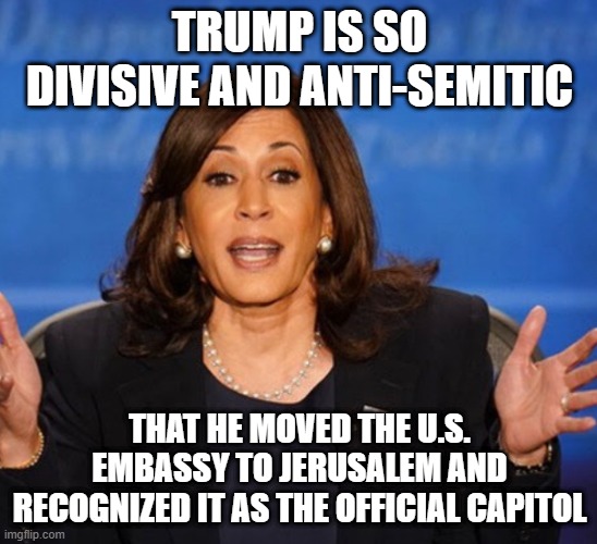 Kamala Harris | TRUMP IS SO DIVISIVE AND ANTI-SEMITIC; THAT HE MOVED THE U.S. EMBASSY TO JERUSALEM AND RECOGNIZED IT AS THE OFFICIAL CAPITOL | image tagged in kamala harris | made w/ Imgflip meme maker