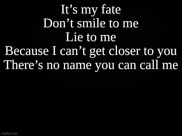 Black background | It’s my fate
Don’t smile to me
Lie to me
Because I can’t get closer to you
There’s no name you can call me | image tagged in black background | made w/ Imgflip meme maker