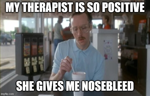 So I Guess You Can Say Things Are Getting Pretty Serious Meme | MY THERAPIST IS SO POSITIVE; SHE GIVES ME NOSEBLEED | image tagged in memes,so i guess you can say things are getting pretty serious | made w/ Imgflip meme maker