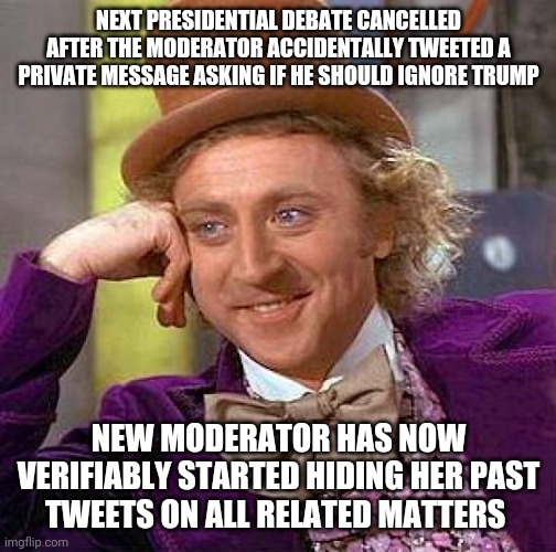 So basically if the entirety of all systems aren't rigged in democrat favour, events don't happen and democrats can't win.. | NEXT PRESIDENTIAL DEBATE CANCELLED AFTER THE MODERATOR ACCIDENTALLY TWEETED A PRIVATE MESSAGE ASKING IF HE SHOULD IGNORE TRUMP; NEW MODERATOR HAS NOW VERIFIABLY STARTED HIDING HER PAST TWEETS ON ALL RELATED MATTERS | image tagged in memes,creepy condescending wonka | made w/ Imgflip meme maker