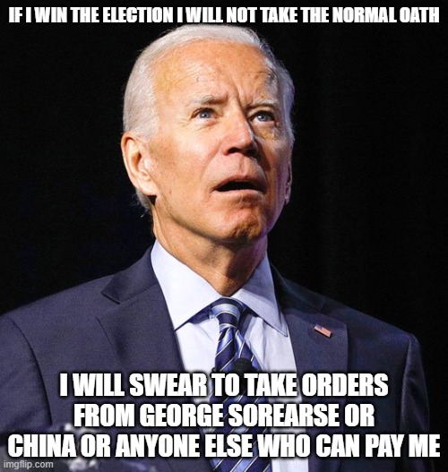 Joe Biden | IF I WIN THE ELECTION I WILL NOT TAKE THE NORMAL OATH; I WILL SWEAR TO TAKE ORDERS FROM GEORGE SOREARSE OR CHINA OR ANYONE ELSE WHO CAN PAY ME | image tagged in joe biden | made w/ Imgflip meme maker