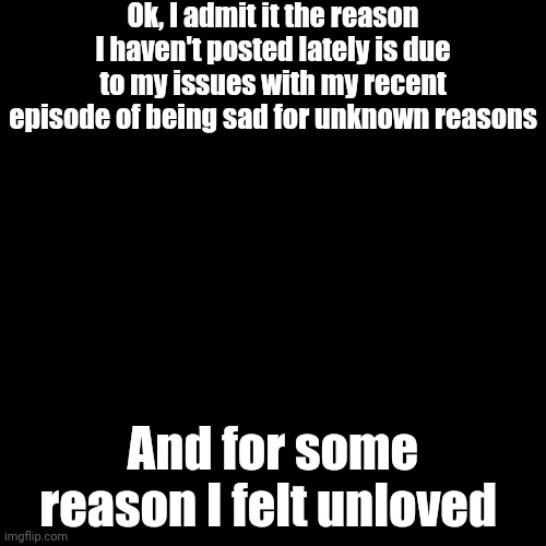 It's Me, Lacey. I Posted Anonymously Because I Didn't Want It To Affect My Memes | Ok, I admit it the reason I haven't posted lately is due to my issues with my recent episode of being sad for unknown reasons; And for some reason I felt unloved | image tagged in black blank | made w/ Imgflip meme maker