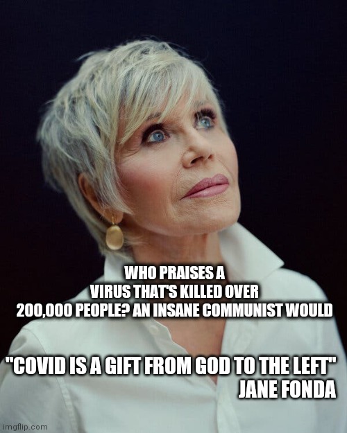 American Traitor speaks again. | WHO PRAISES A VIRUS THAT'S KILLED OVER 200,000 PEOPLE? AN INSANE COMMUNIST WOULD; "COVID IS A GIFT FROM GOD TO THE LEFT"
JANE FONDA | image tagged in hanoi jane fonda | made w/ Imgflip meme maker