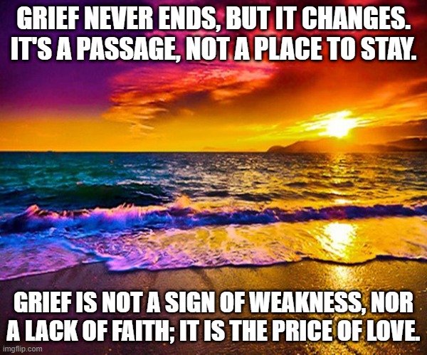 Grief And Recovery | GRIEF NEVER ENDS, BUT IT CHANGES. IT'S A PASSAGE, NOT A PLACE TO STAY. GRIEF IS NOT A SIGN OF WEAKNESS, NOR A LACK OF FAITH; IT IS THE PRICE OF LOVE. | image tagged in beautiful sunset | made w/ Imgflip meme maker