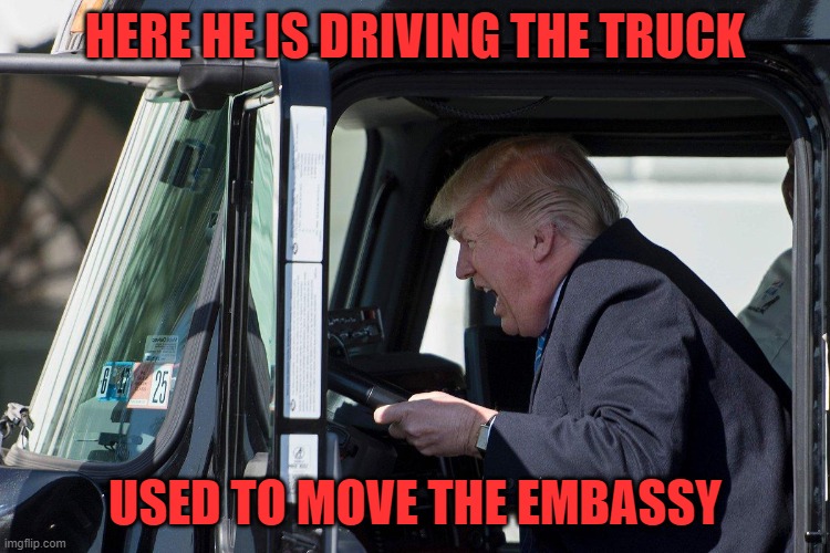 Trump Truck | HERE HE IS DRIVING THE TRUCK USED TO MOVE THE EMBASSY | image tagged in trump truck | made w/ Imgflip meme maker