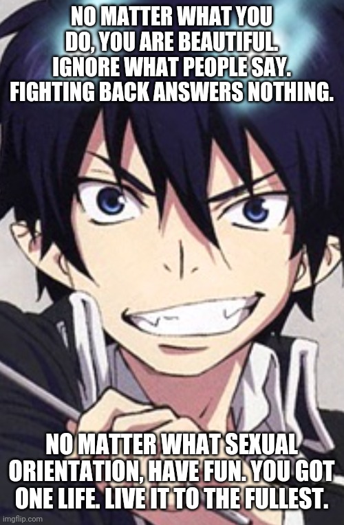 Live your life without worry. Live freely. | NO MATTER WHAT YOU DO, YOU ARE BEAUTIFUL. IGNORE WHAT PEOPLE SAY. FIGHTING BACK ANSWERS NOTHING. NO MATTER WHAT SEXUAL ORIENTATION, HAVE FUN. YOU GOT ONE LIFE. LIVE IT TO THE FULLEST. | image tagged in lgbtq,freedom,homophobes,blue exorcist | made w/ Imgflip meme maker