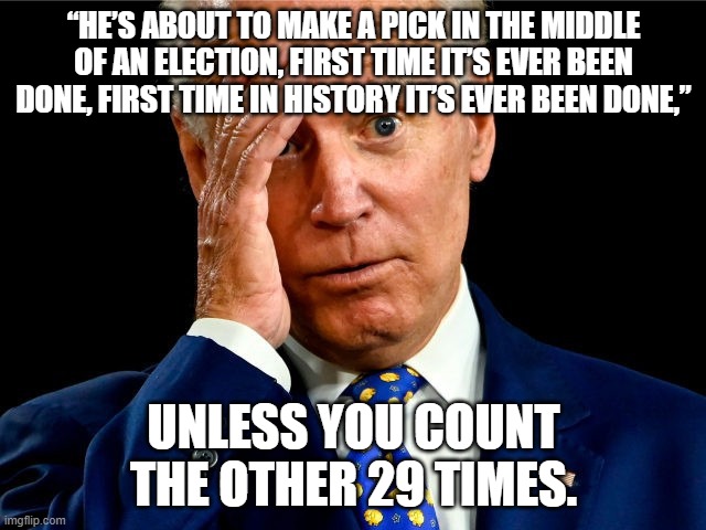Ooopies Joe | “HE’S ABOUT TO MAKE A PICK IN THE MIDDLE OF AN ELECTION, FIRST TIME IT’S EVER BEEN DONE, FIRST TIME IN HISTORY IT’S EVER BEEN DONE,”; UNLESS YOU COUNT THE OTHER 29 TIMES. | image tagged in ooopies joe | made w/ Imgflip meme maker