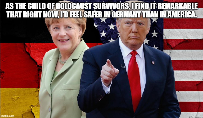 Second Generation | AS THE CHILD OF HOLOCAUST SURVIVORS, I FIND IT REMARKABLE THAT RIGHT NOW, I'D FEEL SAFER IN GERMANY THAN IN AMERICA. | image tagged in donald trump,angela merkel,holocaust,jewish,todaysreality,reality | made w/ Imgflip meme maker
