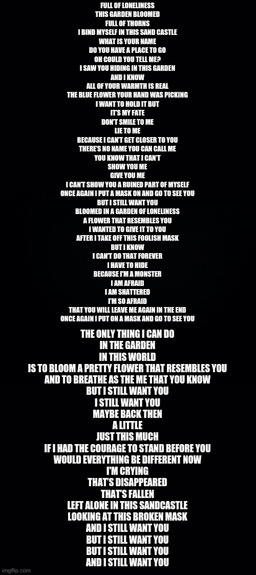 I'm not crying...*cri* You are!! | FULL OF LONELINESS
THIS GARDEN BLOOMED
FULL OF THORNS
I BIND MYSELF IN THIS SAND CASTLE
WHAT IS YOUR NAME
DO YOU HAVE A PLACE TO GO
OH COULD YOU TELL ME?
I SAW YOU HIDING IN THIS GARDEN
AND I KNOW
ALL OF YOUR WARMTH IS REAL
THE BLUE FLOWER YOUR HAND WAS PICKING
I WANT TO HOLD IT BUT
IT’S MY FATE
DON’T SMILE TO ME
LIE TO ME
BECAUSE I CAN’T GET CLOSER TO YOU
THERE’S NO NAME YOU CAN CALL ME
YOU KNOW THAT I CAN’T
SHOW YOU ME
GIVE YOU ME
I CAN’T SHOW YOU A RUINED PART OF MYSELF
ONCE AGAIN I PUT A MASK ON AND GO TO SEE YOU
BUT I STILL WANT YOU
BLOOMED IN A GARDEN OF LONELINESS
A FLOWER THAT RESEMBLES YOU
I WANTED TO GIVE IT TO YOU
AFTER I TAKE OFF THIS FOOLISH MASK
BUT I KNOW
I CAN'T DO THAT FOREVER
I HAVE TO HIDE
BECAUSE I'M A MONSTER
I AM AFRAID
I AM SHATTERED
I’M SO AFRAID
THAT YOU WILL LEAVE ME AGAIN IN THE END
ONCE AGAIN I PUT ON A MASK AND GO TO SEE YOU; THE ONLY THING I CAN DO
IN THE GARDEN
IN THIS WORLD
IS TO BLOOM A PRETTY FLOWER THAT RESEMBLES YOU
AND TO BREATHE AS THE ME THAT YOU KNOW
BUT I STILL WANT YOU
I STILL WANT YOU
MAYBE BACK THEN
A LITTLE
JUST THIS MUCH
IF I HAD THE COURAGE TO STAND BEFORE YOU
WOULD EVERYTHING BE DIFFERENT NOW
I'M CRYING
THAT’S DISAPPEARED
THAT’S FALLEN
LEFT ALONE IN THIS SANDCASTLE
LOOKING AT THIS BROKEN MASK
AND I STILL WANT YOU
BUT I STILL WANT YOU
BUT I STILL WANT YOU
AND I STILL WANT YOU | image tagged in black background | made w/ Imgflip meme maker