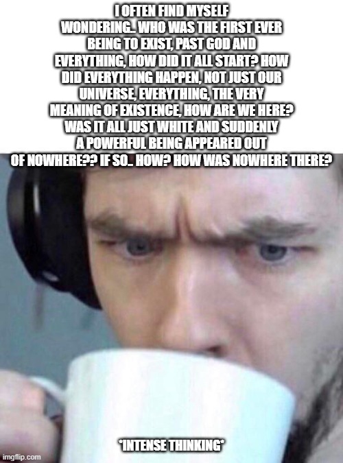 Does anybody else think about this? It hurts my head. | I OFTEN FIND MYSELF WONDERING.. WHO WAS THE FIRST EVER BEING TO EXIST, PAST GOD AND EVERYTHING, HOW DID IT ALL START? HOW DID EVERYTHING HAPPEN, NOT JUST OUR UNIVERSE, EVERYTHING, THE VERY MEANING OF EXISTENCE, HOW ARE WE HERE? WAS IT ALL JUST WHITE AND SUDDENLY A POWERFUL BEING APPEARED OUT OF NOWHERE?? IF SO.. HOW? HOW WAS NOWHERE THERE? *INTENSE THINKING* | image tagged in confused | made w/ Imgflip meme maker