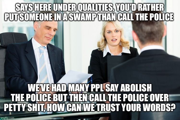 Getting a job in 20-21 must be an interesting time | SAYS HERE UNDER QUALITIES, YOU’D RATHER PUT SOMEONE IN A SWAMP THAN CALL THE POLICE; WE’VE HAD MANY PPL SAY ABOLISH THE POLICE BUT THEN CALL THE POLICE OVER PETTY SHIT, HOW CAN WE TRUST YOUR WORDS? | image tagged in job interview | made w/ Imgflip meme maker