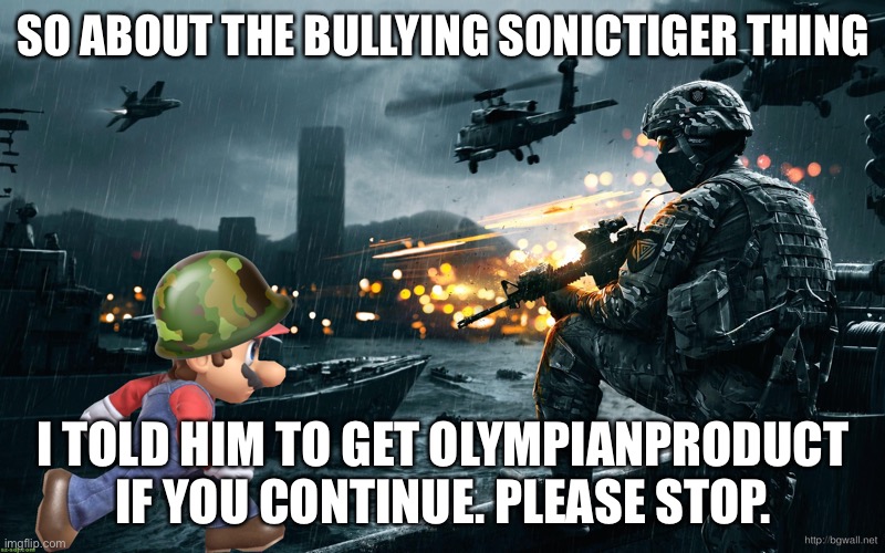 I personally don’t think the last few posts were that bad because they provided evidence but he’s trying to push me into getting | SO ABOUT THE BULLYING SONICTIGER THING; I TOLD HIM TO GET OLYMPIANPRODUCT IF YOU CONTINUE. PLEASE STOP. | made w/ Imgflip meme maker