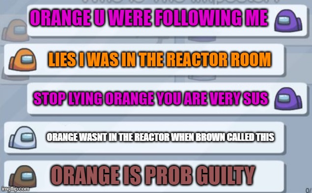 Chatting in among us | ORANGE U WERE FOLLOWING ME; LIES I WAS IN THE REACTOR ROOM; STOP LYING ORANGE YOU ARE VERY SUS; ORANGE WASNT IN THE REACTOR WHEN BROWN CALLED THIS; ORANGE IS PROB GUILTY | image tagged in among us chat | made w/ Imgflip meme maker