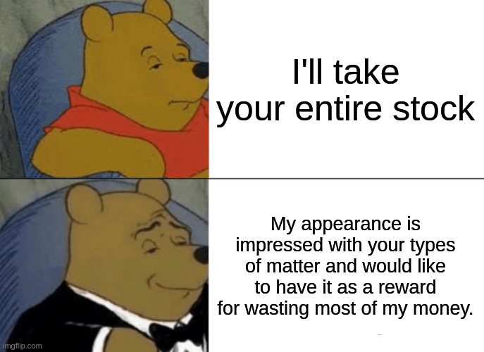 winnie the pooh gets the stock | I'll take your entire stock; My appearance is impressed with your types of matter and would like to have it as a reward for wasting most of my money. | image tagged in memes,tuxedo winnie the pooh,i'll take your entire stock,tuxedo | made w/ Imgflip meme maker