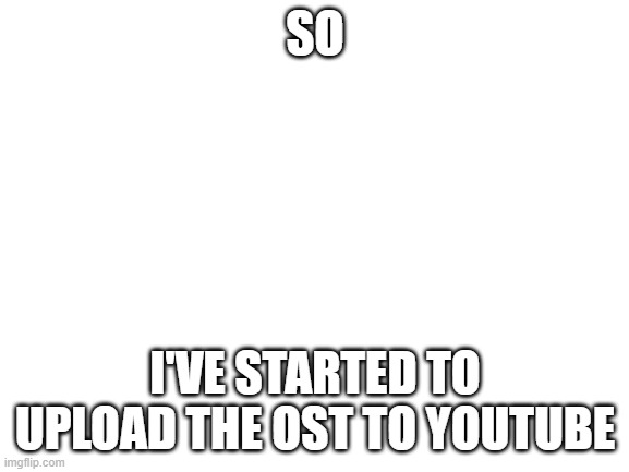 My channel https://www.youtube.com/channel/UCvdKqudlEs1ZyAVz_6qkEEg? | SO; I'VE STARTED TO UPLOAD THE OST TO YOUTUBE | image tagged in blank white template | made w/ Imgflip meme maker