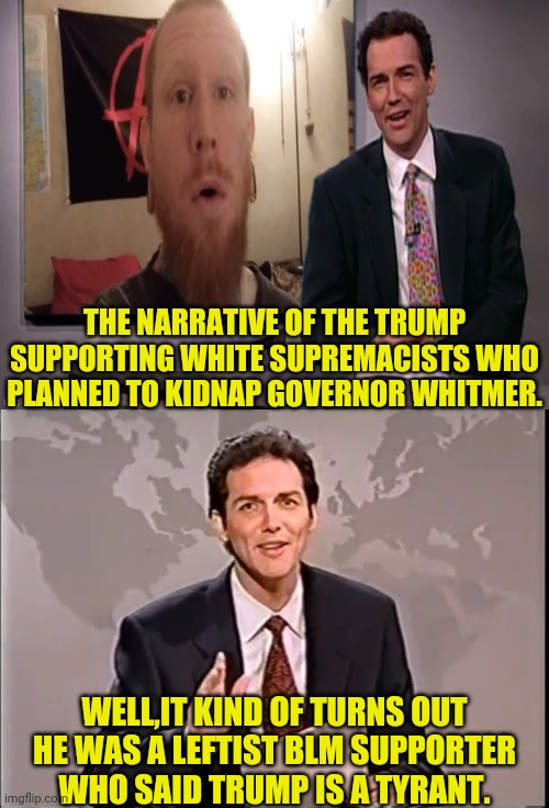 Surprise,Surprise,MSM Lies | THE NARRATIVE OF THE TRUMP SUPPORTING WHITE SUPREMACISTS WHO PLANNED TO KIDNAP GOVERNOR WHITMER. WELL,IT KIND OF TURNS OUT HE WAS A LEFTIST BLM SUPPORTER WHO SAID TRUMP IS A TYRANT. | image tagged in msm lies,whitmer,blm,black lives matter,drstrangmeme,media lies | made w/ Imgflip meme maker
