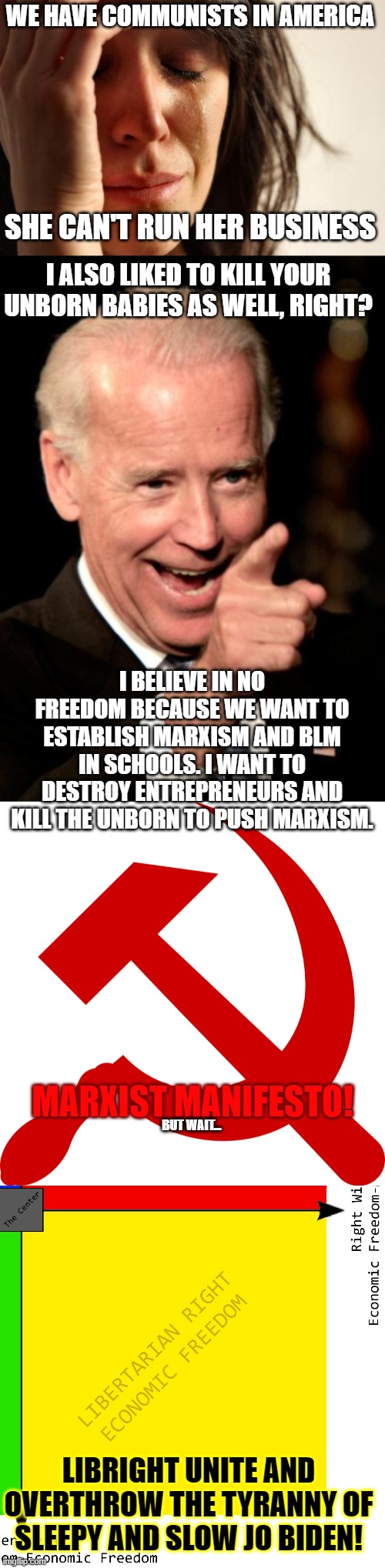 Libertarians and conservatives unite! | WE HAVE COMMUNISTS IN AMERICA; SHE CAN'T RUN HER BUSINESS; I ALSO LIKED TO KILL YOUR UNBORN BABIES AS WELL, RIGHT? I BELIEVE IN NO FREEDOM BECAUSE WE WANT TO ESTABLISH MARXISM AND BLM IN SCHOOLS. I WANT TO DESTROY ENTREPRENEURS AND KILL THE UNBORN TO PUSH MARXISM. MARXIST MANIFESTO! BUT WAIT... LIBRIGHT UNITE AND OVERTHROW THE TYRANNY OF SLEEPY AND SLOW JO BIDEN! | image tagged in memes,first world problems,smilin biden,communism,abortion is murder,marxism | made w/ Imgflip meme maker