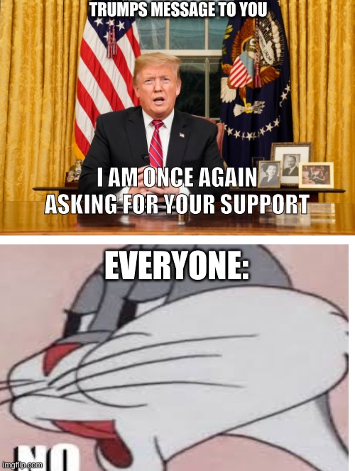 Trumps's message to you | TRUMPS MESSAGE TO YOU; I AM ONCE AGAIN ASKING FOR YOUR SUPPORT; EVERYONE: | image tagged in funny memes,donald trump,politics | made w/ Imgflip meme maker