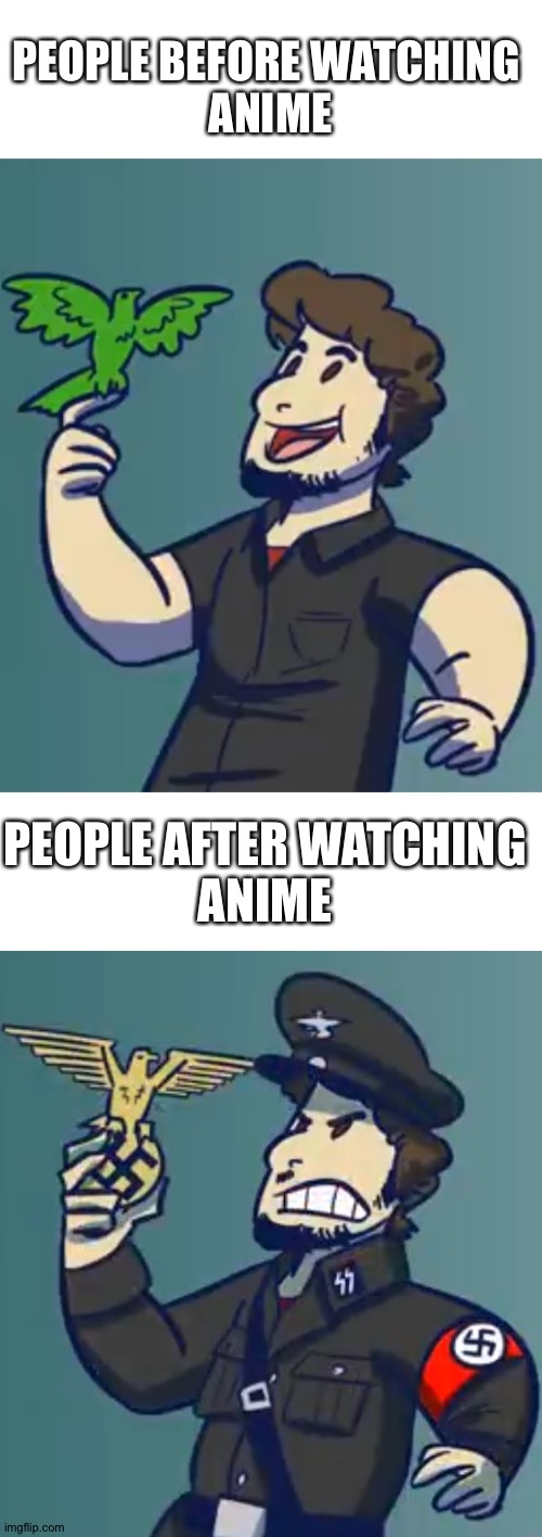 Anime is fascist propaganda! Liberals and conservatives, forget your feuds and stamp out fascism! | PEOPLE BEFORE WATCHING 
ANIME; PEOPLE AFTER WATCHING
ANIME | image tagged in anti-nazi,politics,political meme,ww2,never again | made w/ Imgflip meme maker
