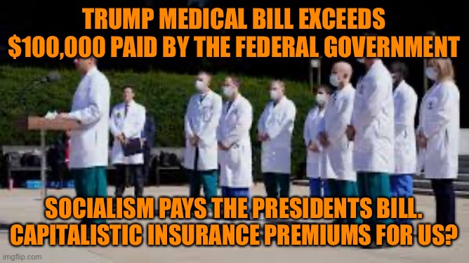 Socialized medicine for Trump while regular working Americans pay Capitalistic premiums. Democracy at it’s finest | TRUMP MEDICAL BILL EXCEEDS $100,000 PAID BY THE FEDERAL GOVERNMENT; SOCIALISM PAYS THE PRESIDENTS BILL.
CAPITALISTIC INSURANCE PREMIUMS FOR US? | image tagged in donald trump,socialism,communism,free stuff,capitalism,sheep | made w/ Imgflip meme maker
