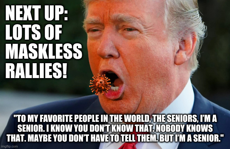 Seniors, he's coming for you! | NEXT UP:
LOTS OF
MASKLESS
RALLIES! "TO MY FAVORITE PEOPLE IN THE WORLD, THE SENIORS, I’M A
SENIOR. I KNOW YOU DON’T KNOW THAT. NOBODY KNOWS THAT. MAYBE YOU DON’T HAVE TO TELL THEM. BUT I’M A SENIOR." | image tagged in trump,covid-19,wear a mask | made w/ Imgflip meme maker