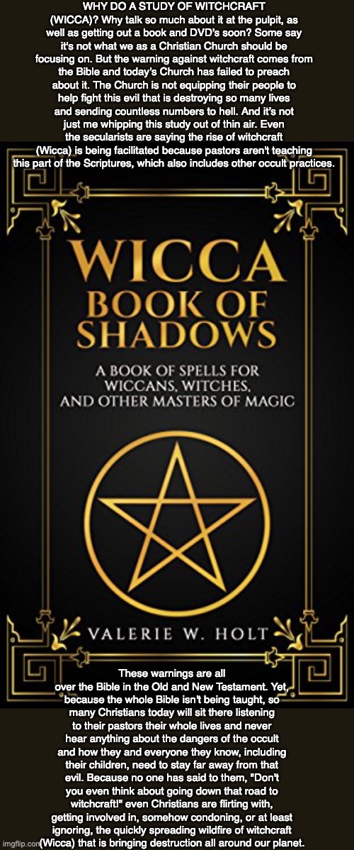 WHY DO A STUDY OF WITCHCRAFT (WICCA)? Why talk so much about it at the pulpit, as well as getting out a book and DVD’s soon? Some say it's not what we as a Christian Church should be focusing on. But the warning against witchcraft comes from the Bible and today’s Church has failed to preach about it. The Church is not equipping their people to help fight this evil that is destroying so many lives and sending countless numbers to hell. And it’s not just me whipping this study out of thin air. Even the secularists are saying the rise of witchcraft (Wicca) is being facilitated because pastors aren't teaching this part of the Scriptures, which also includes other occult practices. These warnings are all over the Bible in the Old and New Testament. Yet, because the whole Bible isn't being taught, so many Christians today will sit there listening to their pastors their whole lives and never hear anything about the dangers of the occult and how they and everyone they know, including their children, need to stay far away from that evil. Because no one has said to them, "Don't you even think about going down that road to witchcraft!" even Christians are flirting with, getting involved in, somehow condoning, or at least ignoring, the quickly spreading wildfire of witchcraft
(Wicca) that is bringing destruction all around our planet. | image tagged in witchcraft,magic,witch,bible,jesus,god | made w/ Imgflip meme maker