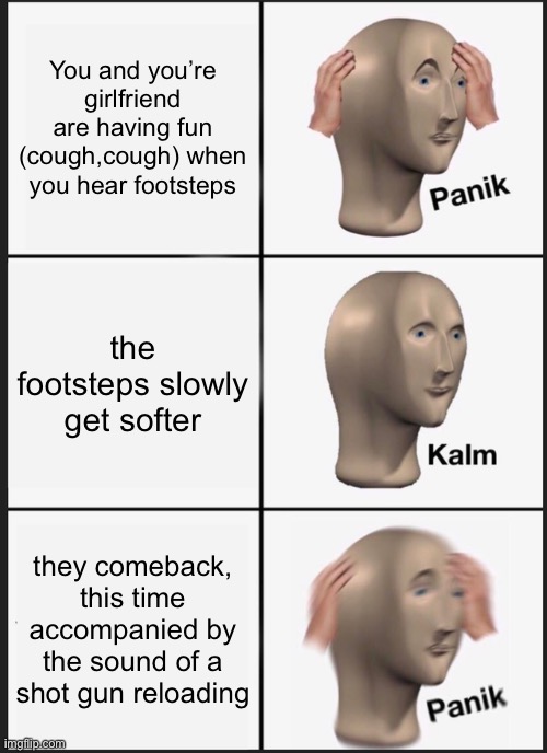 F in the chat | You and you’re girlfriend are having fun (cough,cough) when you hear footsteps; the footsteps slowly get softer; they comeback, this time accompanied by the sound of a shot gun reloading | image tagged in memes,panik kalm panik | made w/ Imgflip meme maker