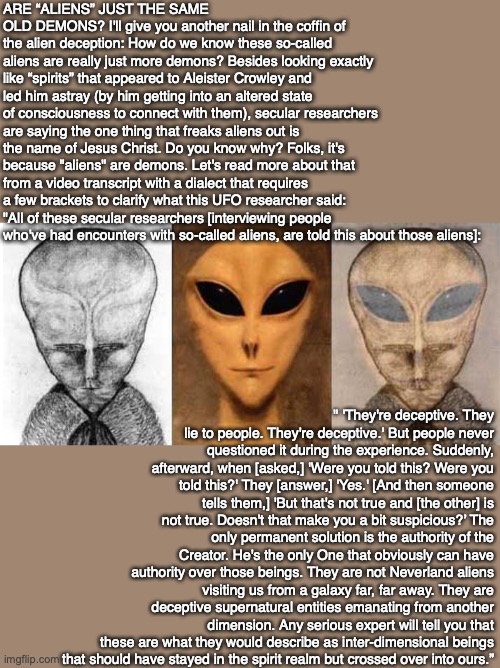 ARE “ALIENS” JUST THE SAME OLD DEMONS? I'll give you another nail in the coffin of the alien deception: How do we know these so-called aliens are really just more demons? Besides looking exactly like “spirits” that appeared to Aleister Crowley and led him astray (by him getting into an altered state of consciousness to connect with them), secular researchers are saying the one thing that freaks aliens out is the name of Jesus Christ. Do you know why? Folks, it's because "aliens" are demons. Let's read more about that from a video transcript with a dialect that requires a few brackets to clarify what this UFO researcher said: "All of these secular researchers [interviewing people who've had encounters with so-called aliens, are told this about those aliens]:; " 'They're deceptive. They lie to people. They're deceptive.' But people never questioned it during the experience. Suddenly, afterward, when [asked,] 'Were you told this? Were you told this?' They [answer,] 'Yes.' [And then someone tells them,] 'But that's not true and [the other] is not true. Doesn't that make you a bit suspicious?’ The only permanent solution is the authority of the Creator. He's the only One that obviously can have authority over those beings. They are not Neverland aliens visiting us from a galaxy far, far away. They are deceptive supernatural entities emanating from another dimension. Any serious expert will tell you that these are what they would describe as inter-dimensional beings
that should have stayed in the spirit realm but crossed over into ours.” | image tagged in alien,demon,crowley,occult,bible,jesus | made w/ Imgflip meme maker