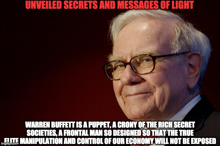 WARREN BUFFET | UNVEILED SECRETS AND MESSAGES OF LIGHT; WARREN BUFFETT IS A PUPPET, A CRONY OF THE RICH SECRET SOCIETIES, A FRONTAL MAN SO DESIGNED SO THAT THE TRUE ELITE MANIPULATION AND CONTROL OF OUR ECONOMY WILL NOT BE EXPOSED | image tagged in warren buffet | made w/ Imgflip meme maker