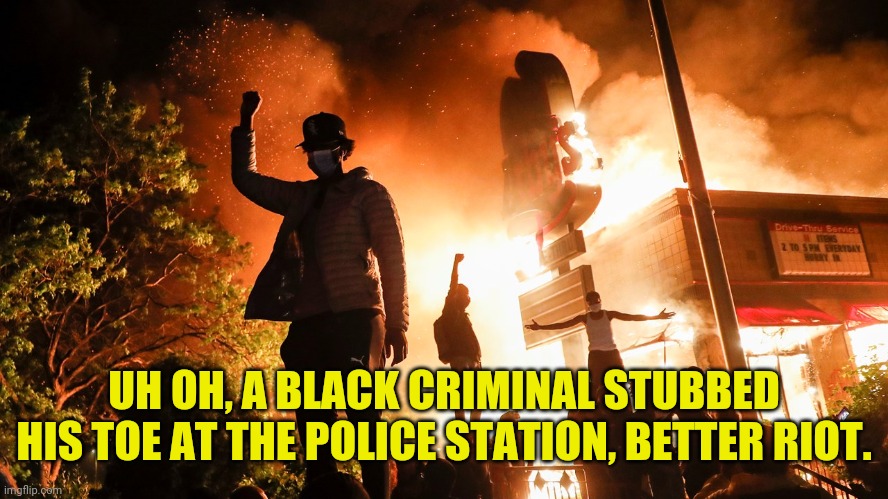 BLM Riots | UH OH, A BLACK CRIMINAL STUBBED HIS TOE AT THE POLICE STATION, BETTER RIOT. | image tagged in blm riots | made w/ Imgflip meme maker