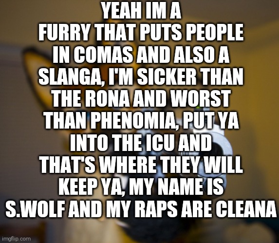 Short Furry Rap | YEAH IM A FURRY THAT PUTS PEOPLE IN COMAS AND ALSO A SLANGA, I'M SICKER THAN THE RONA AND WORST THAN PHENOMIA, PUT YA INTO THE ICU AND THAT'S WHERE THEY WILL KEEP YA, MY NAME IS S.WOLF AND MY RAPS ARE CLEANA | image tagged in furry with gun | made w/ Imgflip meme maker