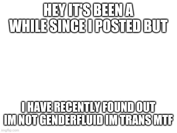 Blank White Template | HEY IT'S BEEN A WHILE SINCE I POSTED BUT; I HAVE RECENTLY FOUND OUT IM NOT GENDERFLUID IM TRANS MTF | image tagged in blank white template | made w/ Imgflip meme maker
