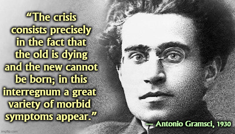 Trump, McConnell and McCarthy are pushing old ideas that don't work, and blocking new ideas that do. This makes people upset. | “The crisis consists precisely in the fact that the old is dying and the new cannot be born; in this interregnum a great 
variety of morbid 
symptoms appear.”; --- Antonio Gramsci, 1930 | image tagged in old,die,new,born | made w/ Imgflip meme maker