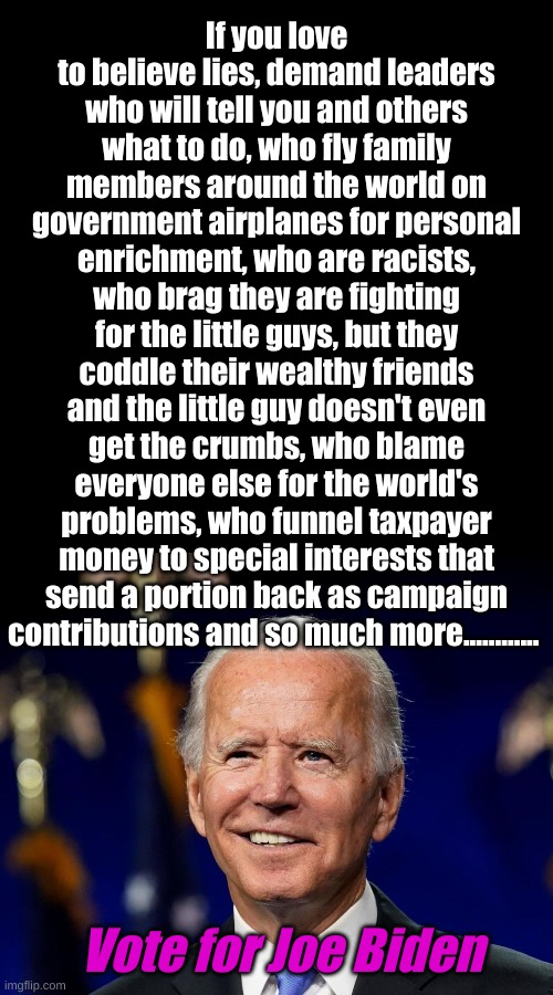 For those Democrats who honestly believe in truth, have a little courage and investigate the candidate your party forced on you. | If you love to believe lies, demand leaders who will tell you and others what to do, who fly family members around the world on government airplanes for personal enrichment, who are racists, who brag they are fighting for the little guys, but they coddle their wealthy friends and the little guy doesn't even get the crumbs, who blame everyone else for the world's problems, who funnel taxpayer money to special interests that send a portion back as campaign contributions and so much more............ Vote for Joe Biden | image tagged in plain black template,hold my beer biden | made w/ Imgflip meme maker